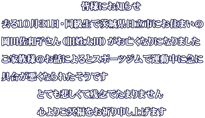 　　　　　　　　　皆様にお知らせ 　 去る１０月３１日・同級生で茨城県日立市にお住まいの  岡田佐和子さん（旧姓太田）がお亡くなりになりました  ご家族様のお話によるとスポーツジムで運動中に急に  具合が悪くなられたそうです  　　　　とても悲しくて残念でたまりません  　　　　心よりご冥福をお祈り申し上げます